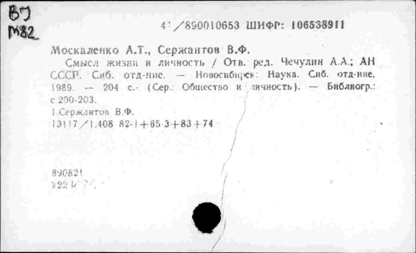 ﻿е>б
1*42.
4 /890010653 ШИФР: 106538911
Москаленко Л.Т., Сержантов В.Ф.
Смысл жизни и личность / Отв. ред. Чечулин А.А.; АН СССР. Сиб. отд-ние. — Нозосиб1<|<ск: Наука. Сиб. отд-ние, 1989. -- 204 с,- (Сер. Общество и личность). — Библиогр.:
с 200-203.
(Сержантов В.Ф.
13! >7/1.408 82-1+65 3+83-)-74
89682!
>22 Б' •'